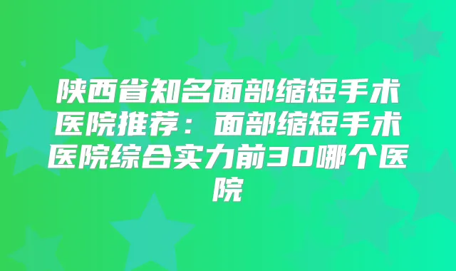 陕西省知名面部缩短手术医院推荐:面部缩短手术医院综合实力前30哪个医院