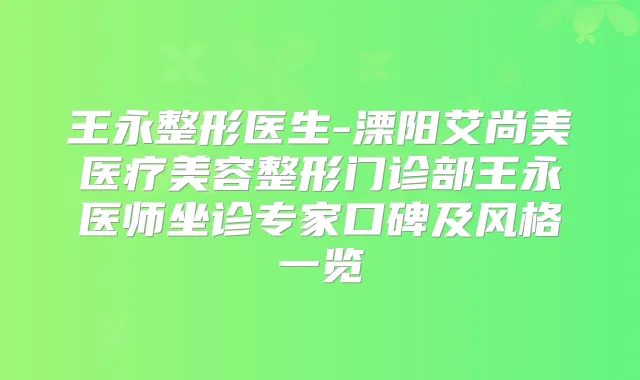 王永整形医生-溧阳艾尚美医疗美容整形门诊部王永医师坐诊专家口碑及风格一览