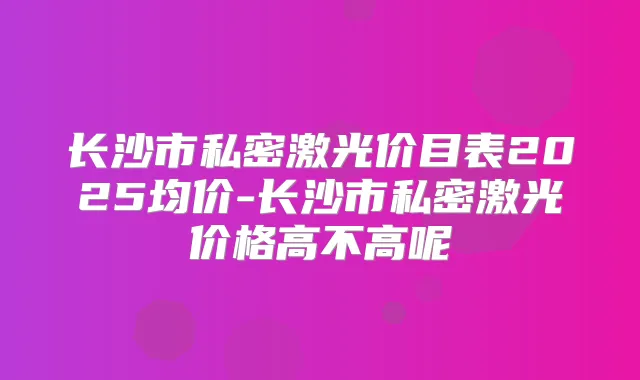 长沙市私密激光价目表2025均价-长沙市私密激光价格高不高呢