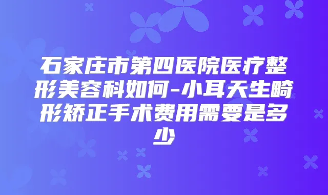 石家庄市第四医院医疗整形美容科如何-小耳天生畸形矫正手术费用需要是多少