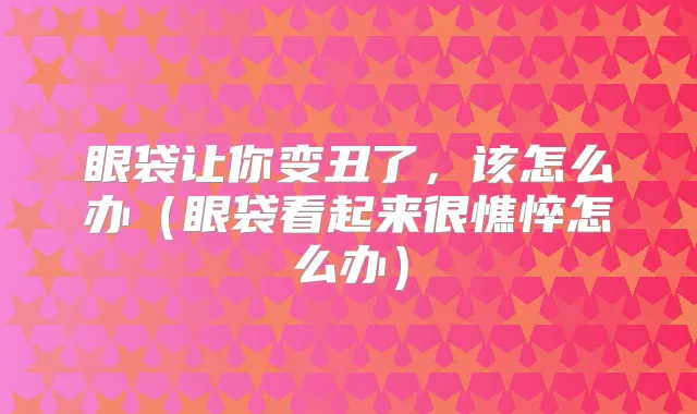 眼袋让你变丑了，该怎么办（眼袋看起来很憔悴怎么办）