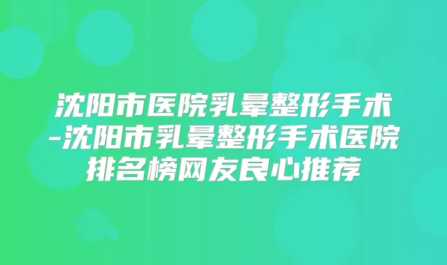 沈阳市医院乳晕整形手术-沈阳市乳晕整形手术医院排名榜网友良心推荐