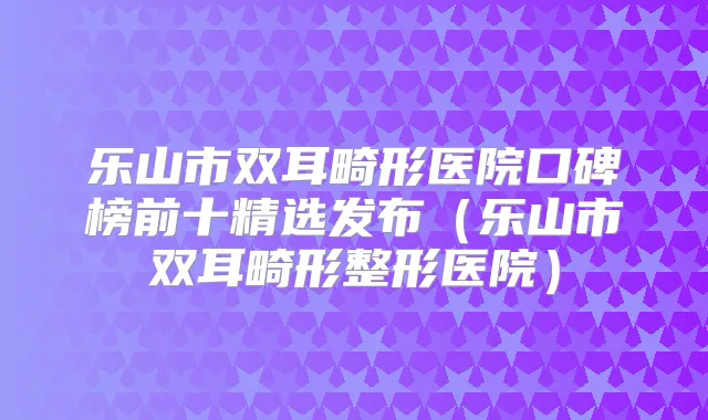 乐山市双耳畸形医院口碑榜前十精选发布（乐山市双耳畸形整形医院）