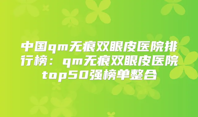 中国qm无痕双眼皮医院排行榜：qm无痕双眼皮医院top50强榜单整合