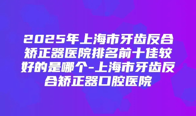 2025年上海市牙齿反合矫正器医院排名前十佳较好的是哪个-上海市牙齿反合矫正器口腔医院