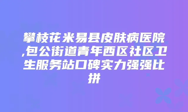 title="攀枝花米易县皮肤病医院,包公街道青年西区社区卫生服务站口碑实力强强比拼"