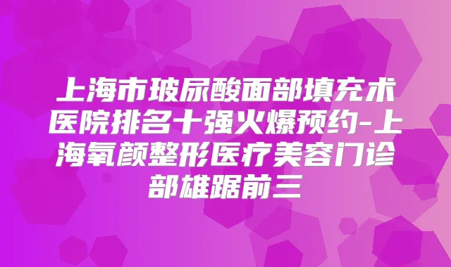 上海市玻尿酸面部填充术医院排名十强火爆预约-上海氧颜整形医疗美容门诊部雄踞前三
