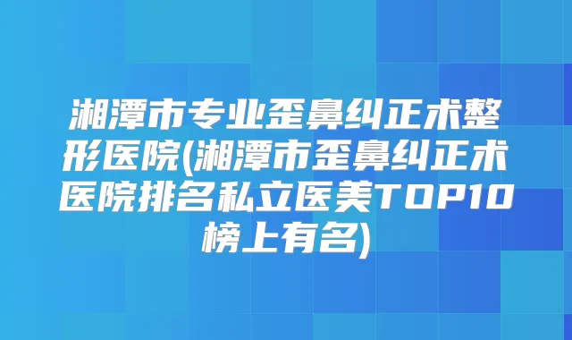 湘潭市专业歪鼻纠正术整形医院(湘潭市歪鼻纠正术医院排名私立医美TOP10榜上有名)