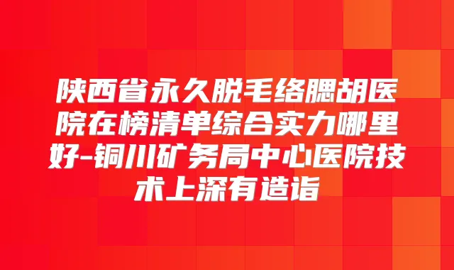 陕西省永久脱毛络腮胡医院在榜清单综合实力哪里好-铜川矿务局中心医院技术上深有造诣