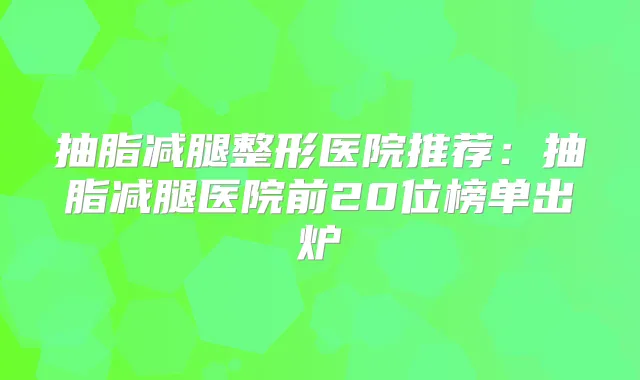 抽脂减腿整形医院推荐:抽脂减腿医院前20位榜单出炉