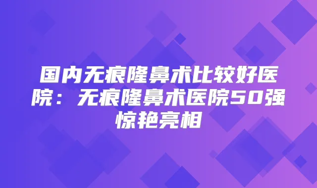 国内无痕隆鼻术比较好医院:无痕隆鼻术医院50强惊艳亮相