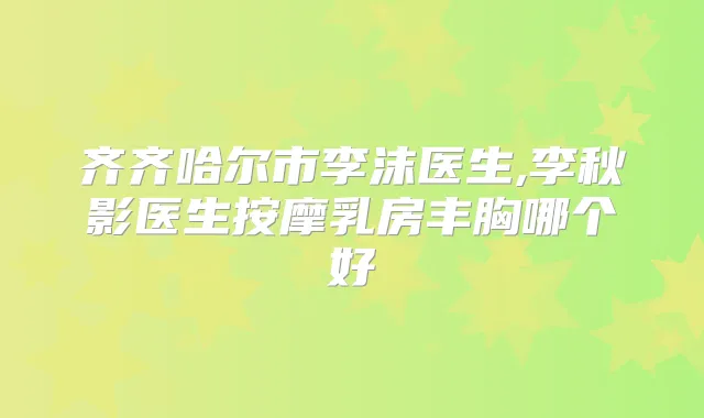 齐齐哈尔市李沫医生,李秋影医生按摩乳房丰胸哪个好