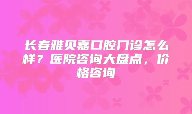 长春雅贝嘉口腔门诊怎么样?医院咨询大盘点,价格咨询
