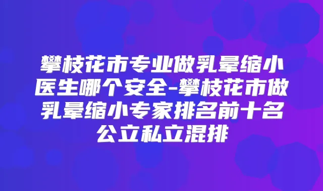 攀枝花市专业做乳晕缩小医生哪个安全-攀枝花市做乳晕缩小专家排名前十名公立私立混排