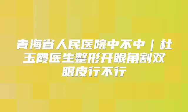 青海省人民医院中不中｜杜玉霞医生整形开眼角割双眼皮行不行