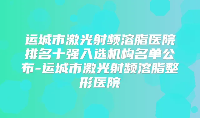 运城市激光射频溶脂医院排名十强入选机构名单公布-运城市激光射频溶脂整形医院