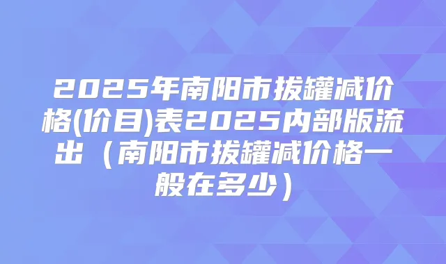 2025年南阳市拔罐减价格(价目)表2025内部版流出(南阳市拔罐减价格一般在多少)