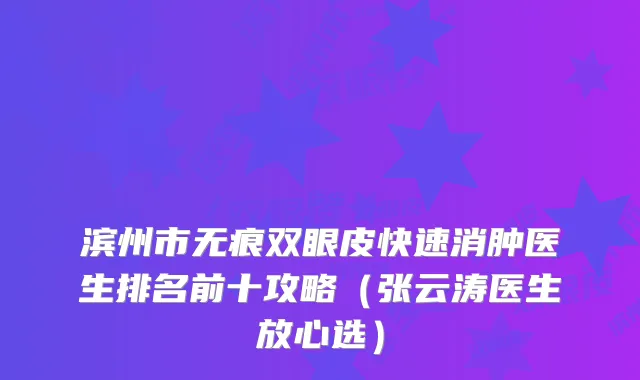滨州市无痕双眼皮快速消肿医生排名前十攻略(张云涛医生放心选)