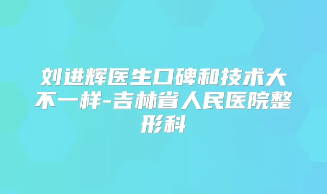 刘进辉医生口碑和技术大不一样-吉林省人民医院整形科