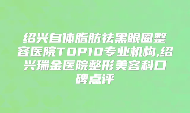 绍兴自体脂肪祛黑眼圈整容医院TOP10专业机构,绍兴瑞金医院整形美容科口碑点评