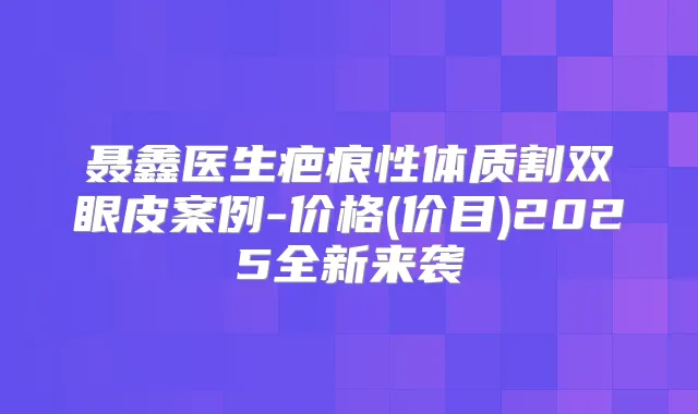 聂鑫医生疤痕性体质割双眼皮案例-价格(价目)2025全新来袭