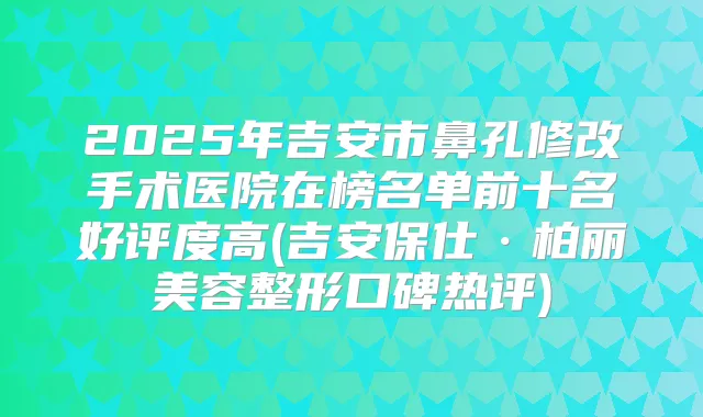 2025年吉安市鼻孔修改手术医院在榜名单前十名好评度高(吉安保仕·柏丽美容整形口碑热评)