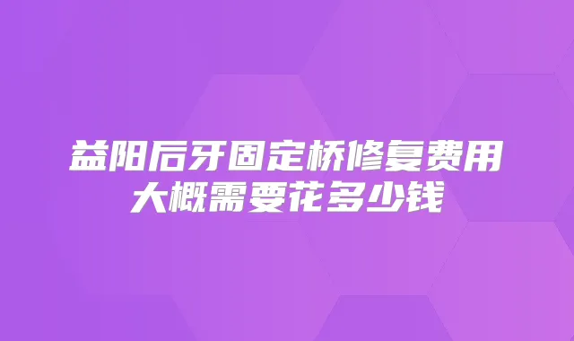 益阳后牙固定桥修复费用大概需要花多少钱