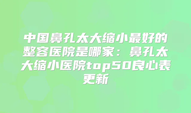中国鼻孔太大缩小好的整容医院是哪家:鼻孔太大缩小医院top50良心表更新