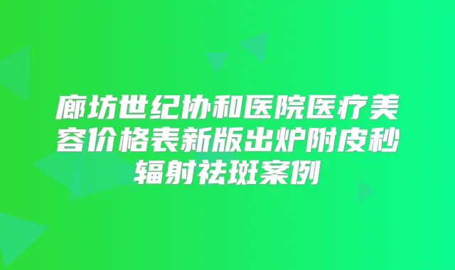 廊坊世纪协和医院医疗美容价格表新版出炉附皮秒辐射祛斑案例