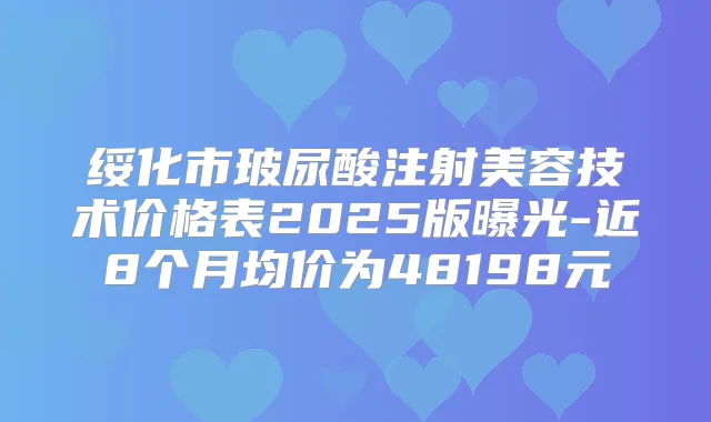 绥化市玻尿酸注射美容技术价格表2025版曝光-近8个月均价为48198元