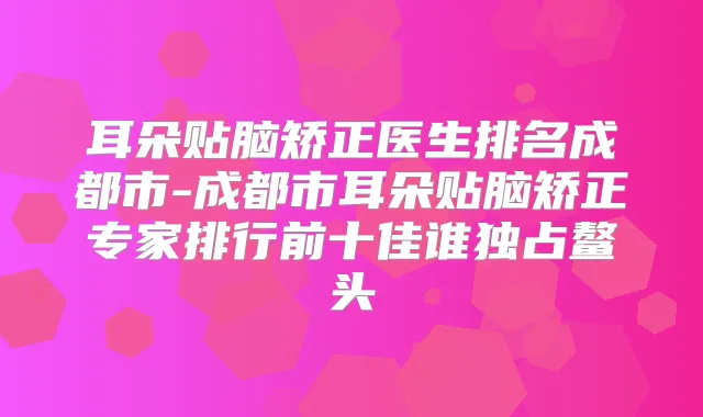 耳朵贴脑矫正医生排名成都市-成都市耳朵贴脑矫正专家排行前十佳谁独占鳌头