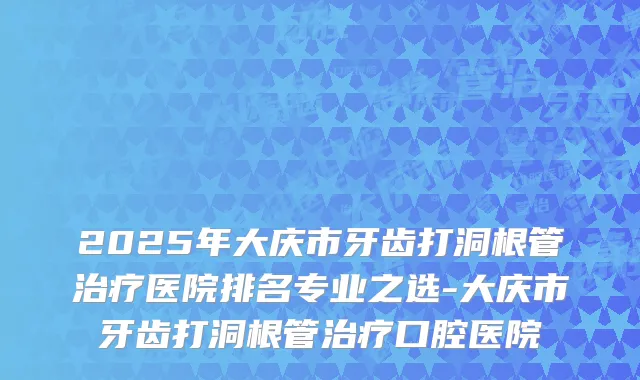 2025年大庆市牙齿打洞根管医院排名专业之选-大庆市牙齿打洞根管口腔医院