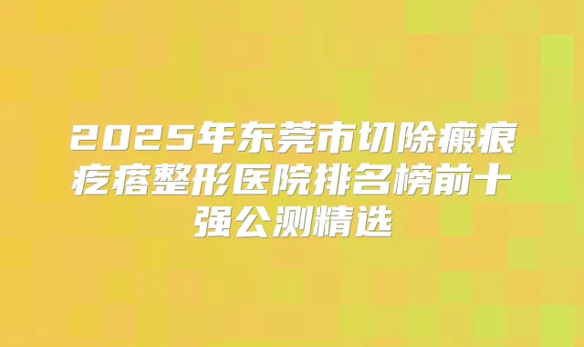 2025年东莞市切除瘢痕疙瘩整形医院排名榜前十强公测精选