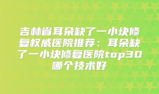 吉林省耳朵缺了一小块修复医院推荐:耳朵缺了一小块修复医院top30哪个技术好