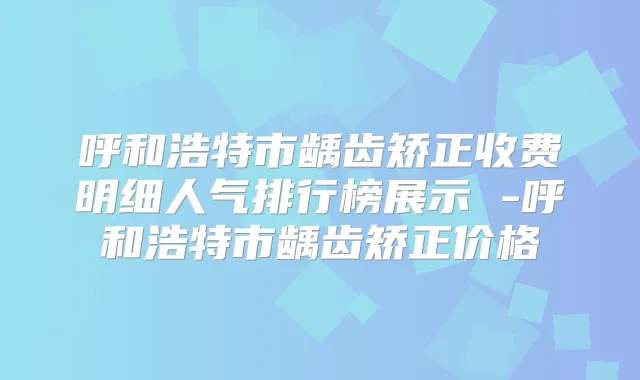 呼和浩特市龋齿矫正收费明细人气排行榜展示 -呼和浩特市龋齿矫正价格