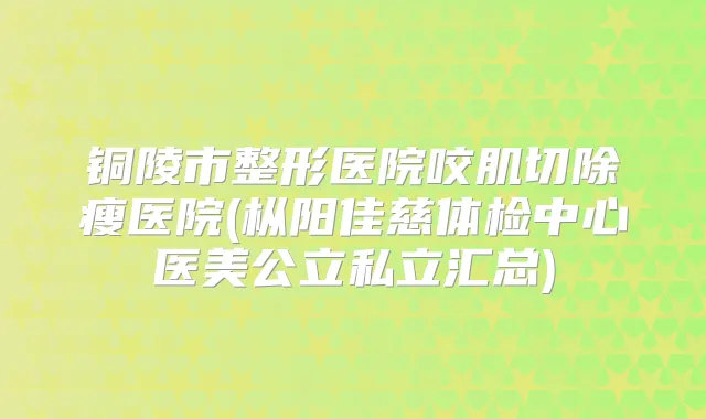 铜陵市整形医院咬肌切除瘦医院(枞阳佳慈体检中心医美公立私立汇总)
