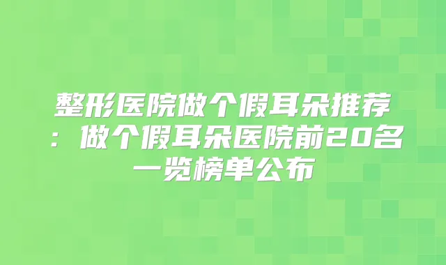 整形医院做个假耳朵推荐：做个假耳朵医院前20名一览榜单公布