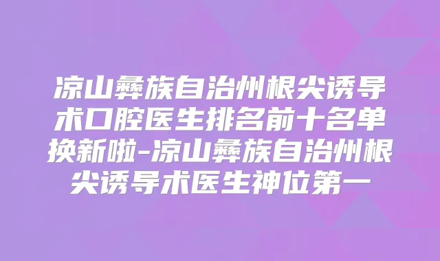 凉山彝族自治州根尖诱导术口腔医生排名前十名单换新啦-凉山彝族自治州根尖诱导术医生神位第一