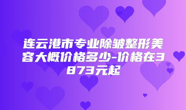 连云港市专业除皱整形美容大概价格多少-价格在3873元起