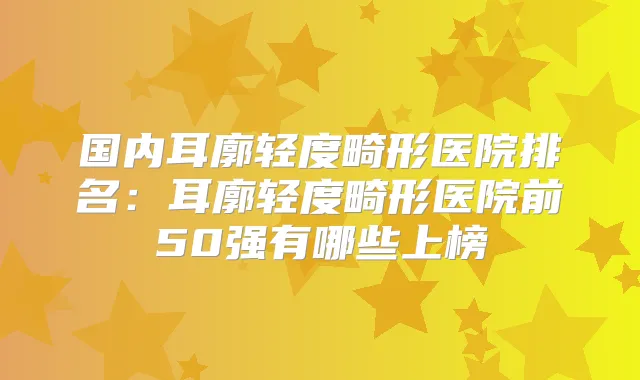 国内耳廓轻度畸形医院排名：耳廓轻度畸形医院前50强有哪些上榜