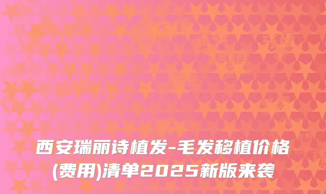 西安瑞丽诗植发-毛发移植价格(费用)清单2025新版来袭