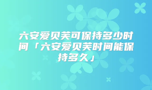 六安爱贝芙可保持多少时间「六安爱贝芙时间能保持多久」