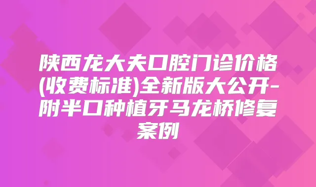 陕西龙大夫口腔门诊价格(收费标准)全新版大公开-附半口种植牙马龙桥修复案例