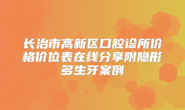 长治市高新区口腔诊所价格价位表在线分享附隐形多生牙案例