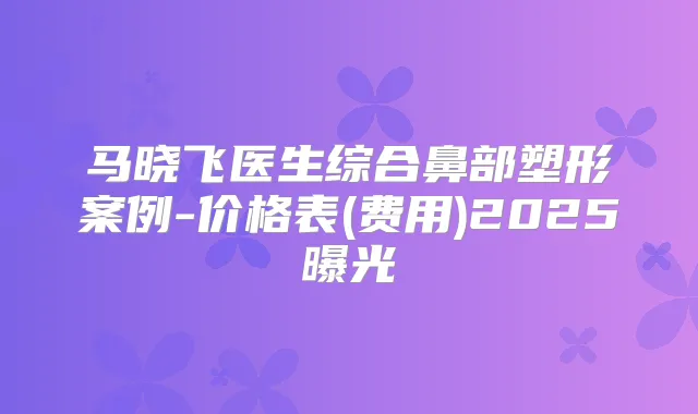 马晓飞医生综合鼻部塑形案例-价格表(费用)2025曝光
