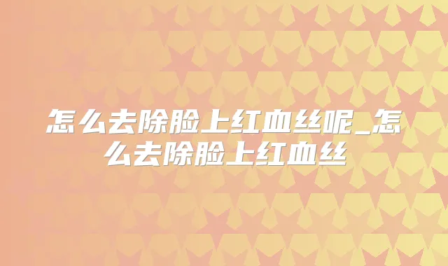 怎么去除脸上红血丝呢_怎么去除脸上红血丝