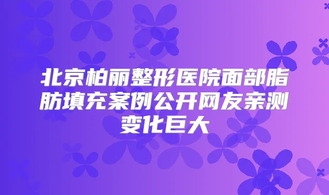 北京柏丽整形医院面部脂肪填充案例公开网友亲测变化巨大