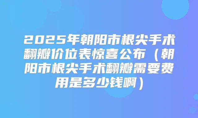 2025年朝阳市根尖手术翻瓣价位表惊喜公布（朝阳市根尖手术翻瓣需要费用是多少钱啊）