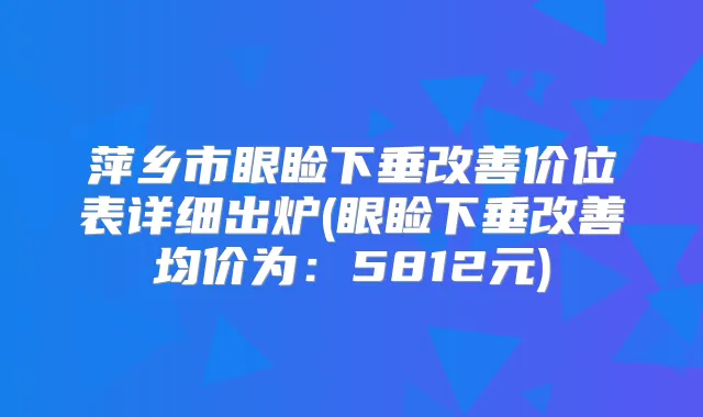 萍乡市眼睑下垂价位表详细出炉(眼睑下垂均价为:5812元)