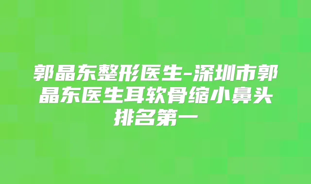 郭晶东整形医生-深圳市郭晶东医生耳软骨缩小鼻头